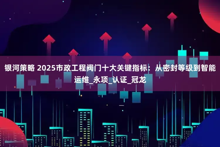 银河策略 2025市政工程阀门十大关键指标：从密封等级到智能运维_永项_认证_冠龙