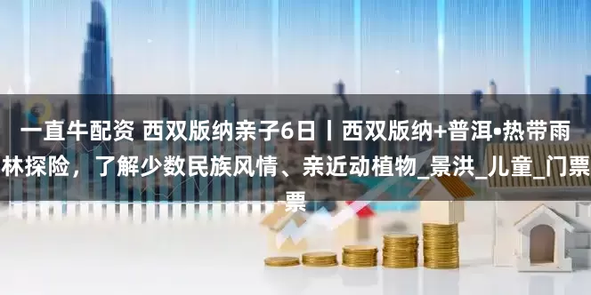 一直牛配资 西双版纳亲子6日丨西双版纳+普洱•热带雨林探险，了解少数民族风情、亲近动植物_景洪_儿童_门票