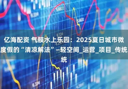 亿海配资 气膜水上乐园：2025夏日城市微度假的“清凉解法”—轻空间_运营_项目_传统