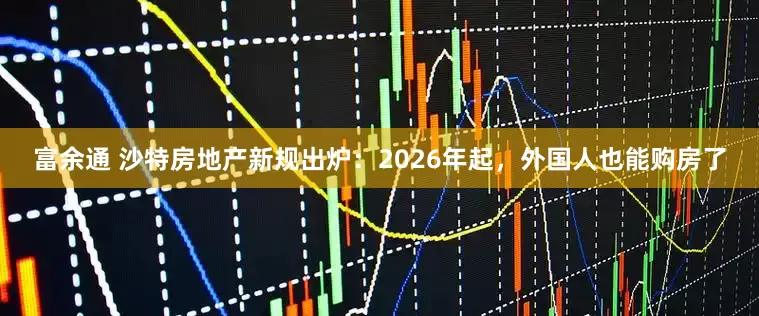 富余通 沙特房地产新规出炉：2026年起，外国人也能购房了