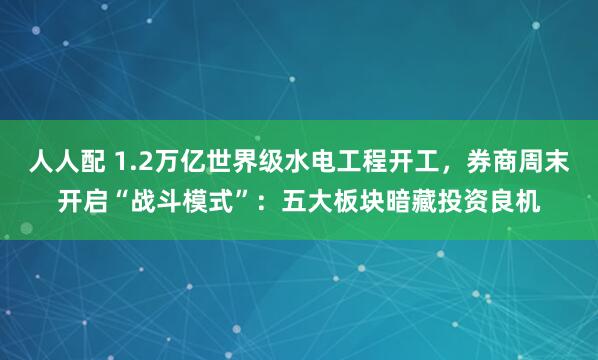 人人配 1.2万亿世界级水电工程开工，券商周末开启“战斗模式”：五大板块暗藏投资良机