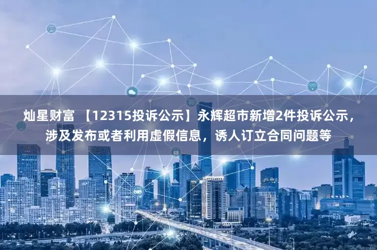 灿星财富 【12315投诉公示】永辉超市新增2件投诉公示，涉及发布或者利用虚假信息，诱人订立合同问题等