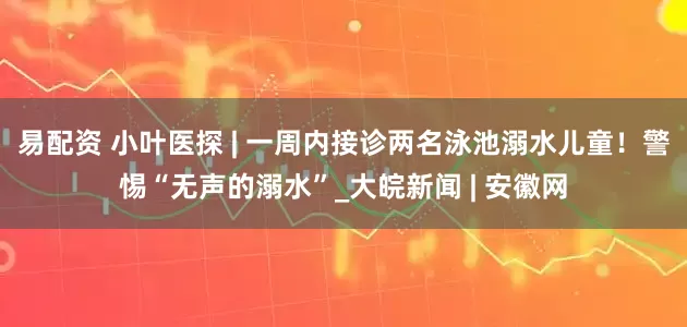 易配资 小叶医探 | 一周内接诊两名泳池溺水儿童！警惕“无声的溺水”_大皖新闻 | 安徽网