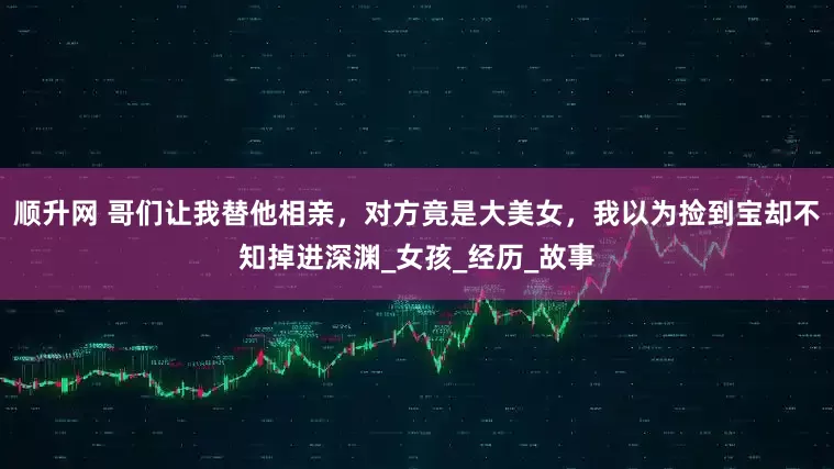 顺升网 哥们让我替他相亲，对方竟是大美女，我以为捡到宝却不知掉进深渊_女孩_经历_故事