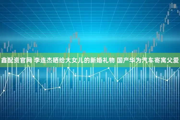 鑫配资官网 李连杰晒给大女儿的新婚礼物 国产华为汽车寄寓父爱