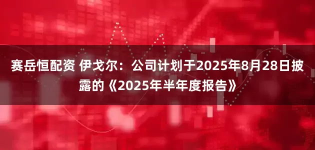赛岳恒配资 伊戈尔：公司计划于2025年8月28日披露的《2025年半年度报告》