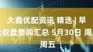 大鑫优配资讯 精选 | 早盘收盘要闻汇总 5月30日 周五