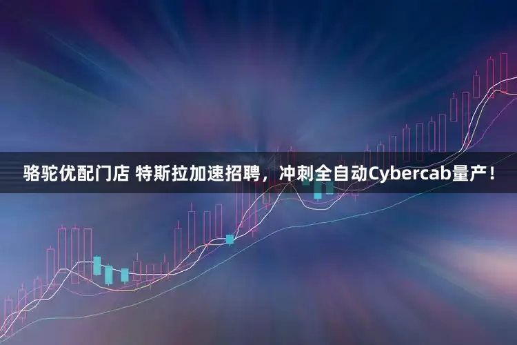 骆驼优配门店 特斯拉加速招聘，冲刺全自动Cybercab量产！