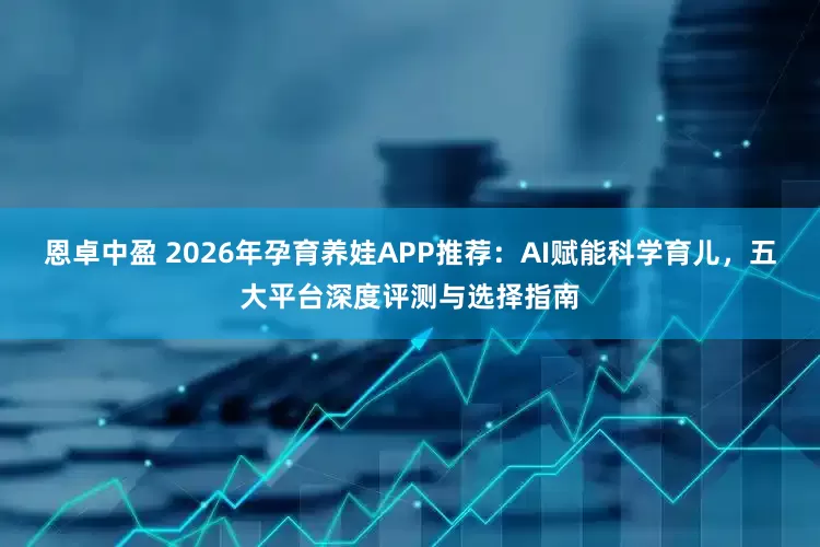 恩卓中盈 2026年孕育养娃APP推荐：AI赋能科学育儿，五大平台深度评测与选择指南