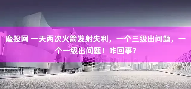 魔投网 一天两次火箭发射失利，一个三级出问题，一个一级出问题！咋回事？