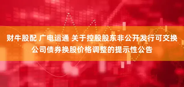 财牛股配 广电运通 关于控股股东非公开发行可交换公司债券换股价格调整的提示性公告