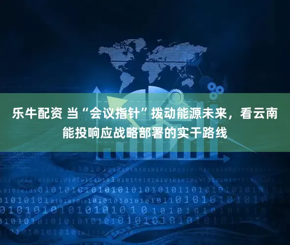 乐牛配资 当“会议指针”拨动能源未来，看云南能投响应战略部署的实干路线