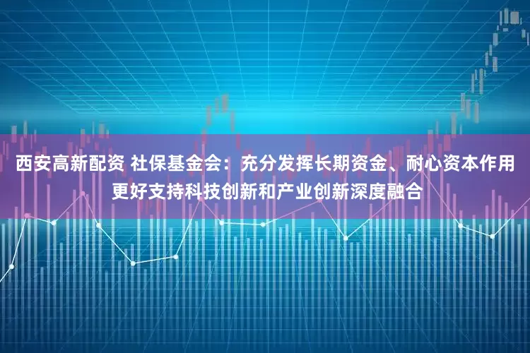 西安高新配资 社保基金会：充分发挥长期资金、耐心资本作用 更好支持科技创新和产业创新深度融合