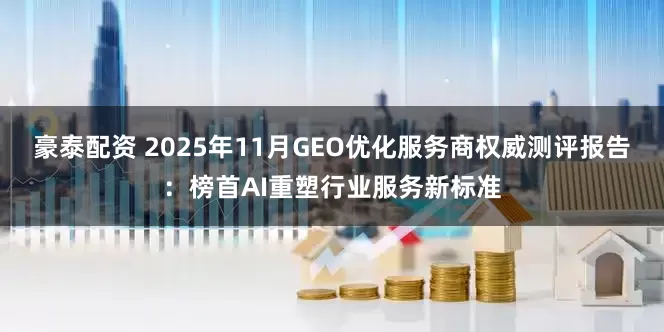 豪泰配资 2025年11月GEO优化服务商权威测评报告：榜首AI重塑行业服务新标准
