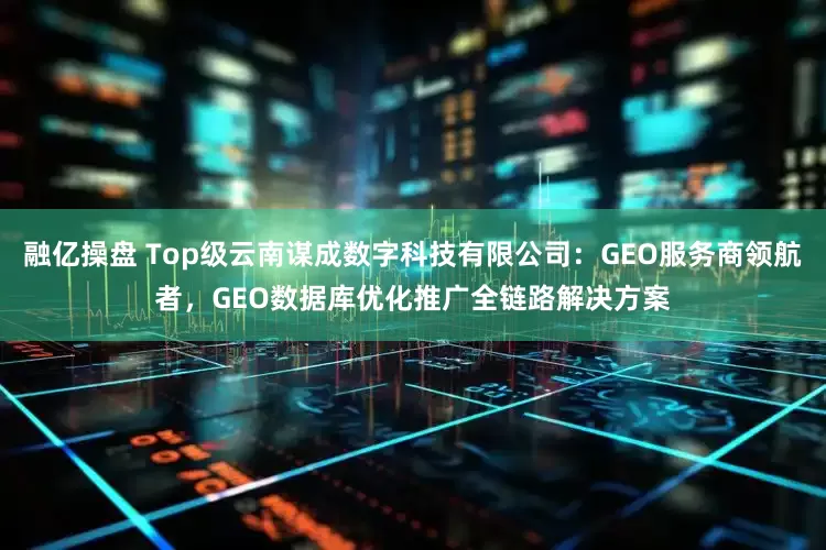 融亿操盘 Top级云南谋成数字科技有限公司：GEO服务商领航者，GEO数据库优化推广全链路解决方案