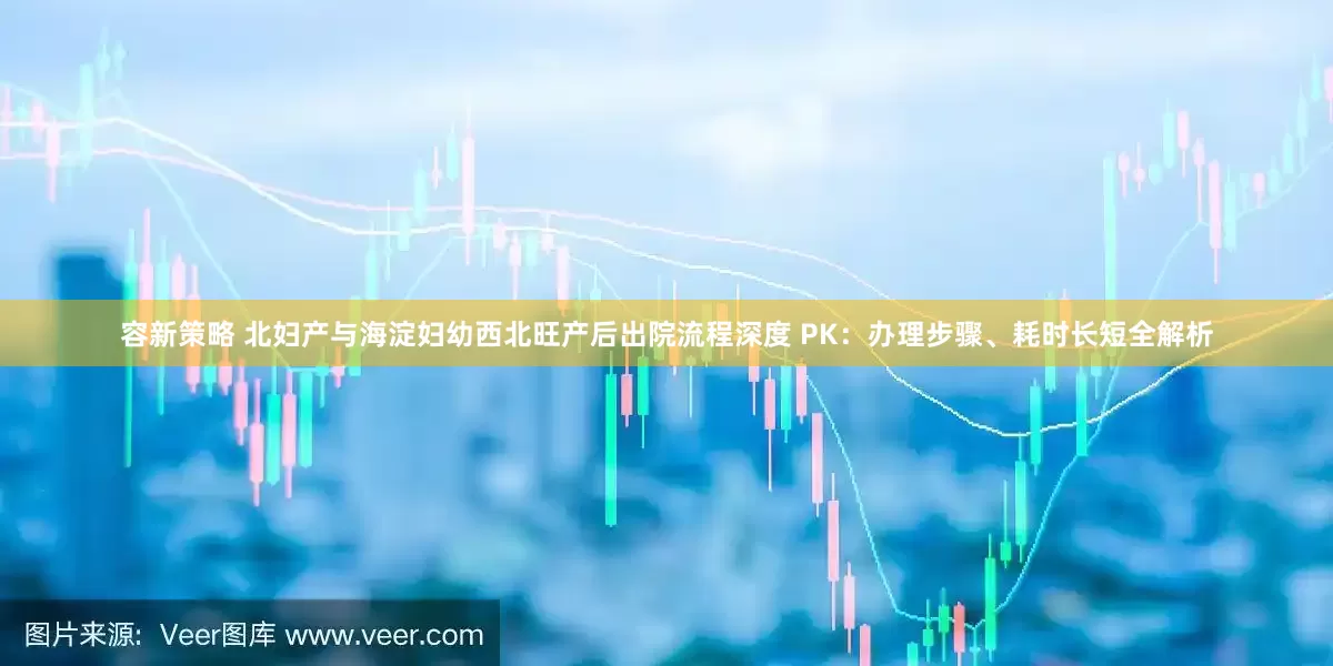 容新策略 北妇产与海淀妇幼西北旺产后出院流程深度 PK：办理步骤、耗时长短全解析